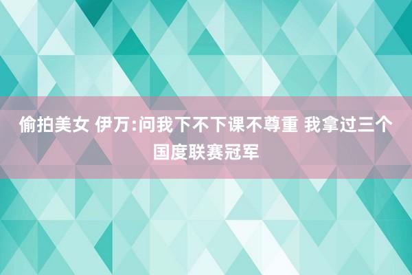 偷拍美女 伊万:问我下不下课不尊重 我拿过三个国度联赛冠军