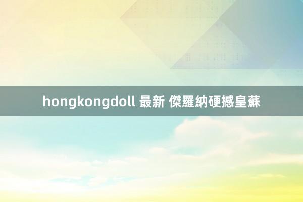 hongkongdoll 最新 傑羅納硬撼皇蘇