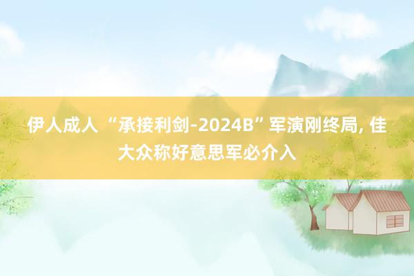 伊人成人 “承接利剑-2024B”军演刚终局， 佳大众称好意思军必介入