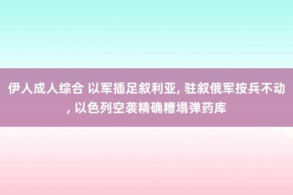 伊人成人综合 以军插足叙利亚， 驻叙俄军按兵不动， 以色列空袭精确糟塌弹药库