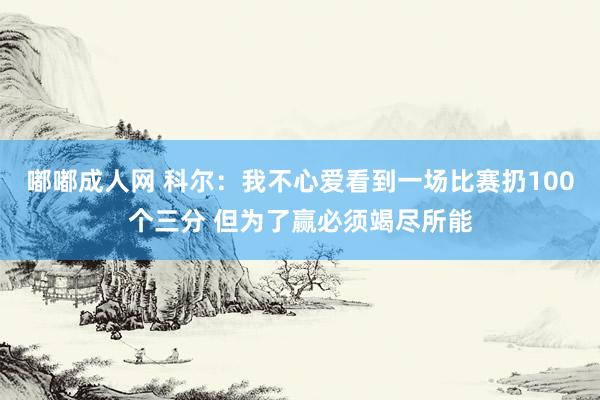 嘟嘟成人网 科尔：我不心爱看到一场比赛扔100个三分 但为了赢必须竭尽所能