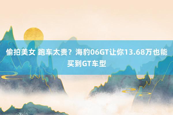 偷拍美女 跑车太贵？海豹06GT让你13.68万也能买到GT车型