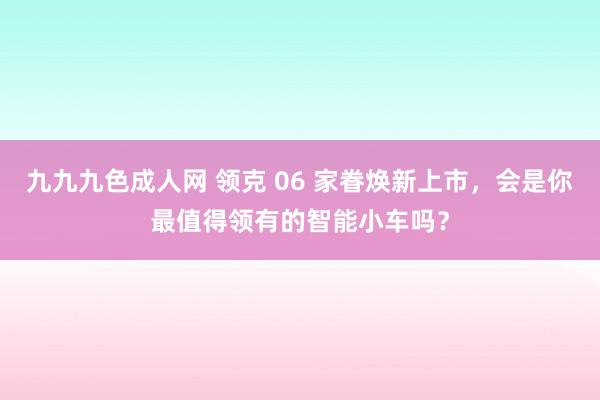 九九九色成人网 领克 06 家眷焕新上市，会是你最值得领有的智能小车吗？