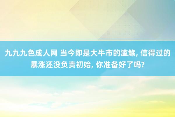 九九九色成人网 当今即是大牛市的滥觞， 信得过的暴涨还没负责初始， 你准备好了吗?