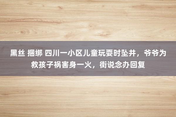 黑丝 捆绑 四川一小区儿童玩耍时坠井，爷爷为救孩子祸害身一火，街说念办回复