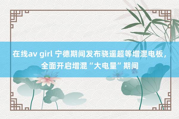 在线av girl 宁德期间发布骁遥超等增混电板，全面开启增混“大电量”期间