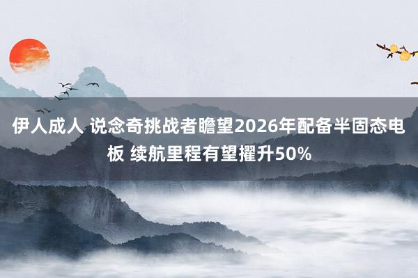 伊人成人 说念奇挑战者瞻望2026年配备半固态电板 续航里程有望擢升50%