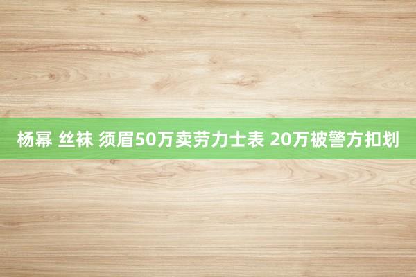 杨幂 丝袜 须眉50万卖劳力士表 20万被警方扣划