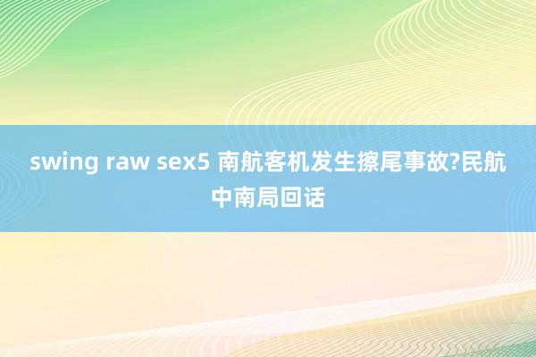 swing raw sex5 南航客机发生擦尾事故?民航中南局回话