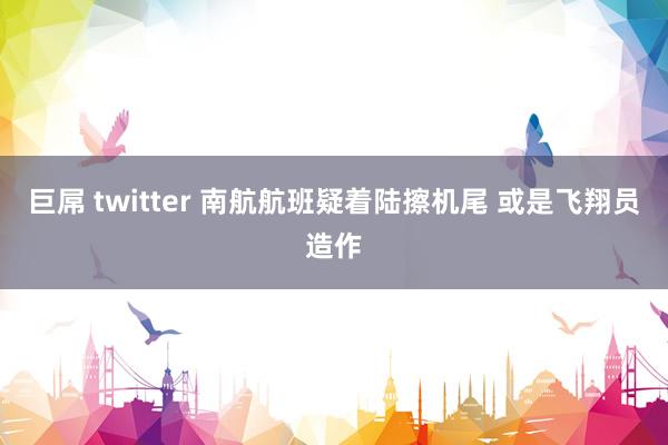 巨屌 twitter 南航航班疑着陆擦机尾 或是飞翔员造作