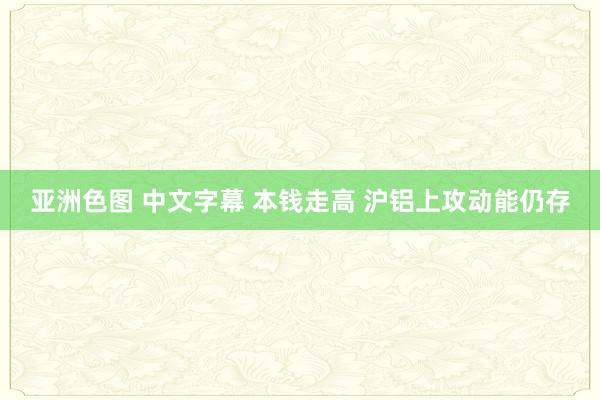 亚洲色图 中文字幕 本钱走高 沪铝上攻动能仍存