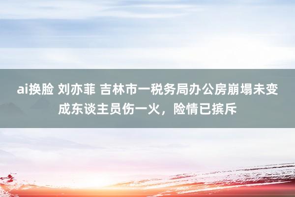 ai换脸 刘亦菲 吉林市一税务局办公房崩塌未变成东谈主员伤一火，险情已摈斥