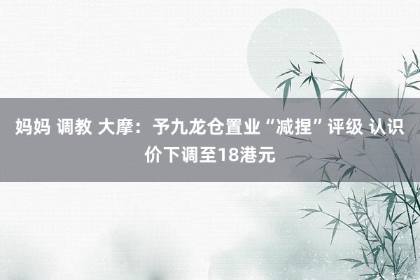 妈妈 调教 大摩：予九龙仓置业“减捏”评级 认识价下调至18港元