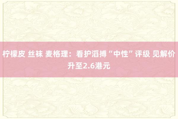 柠檬皮 丝袜 麦格理：看护滔搏“中性”评级 见解价升至2.6港元