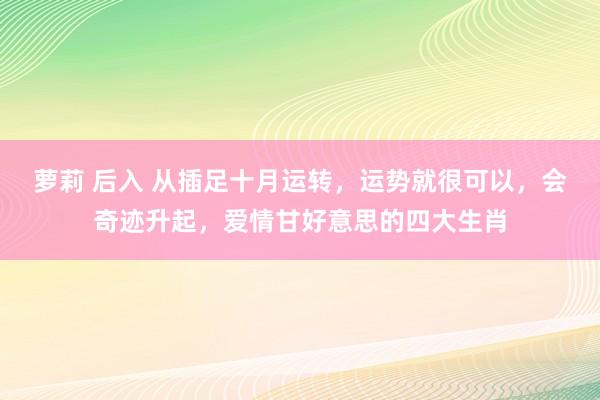 萝莉 后入 从插足十月运转，运势就很可以，会奇迹升起，爱情甘好意思的四大生肖