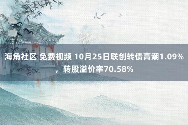 海角社区 免费视频 10月25日联创转债高潮1.09%，转股溢价率70.58%