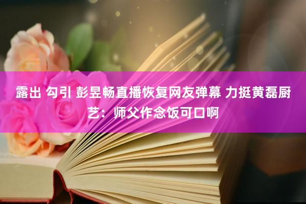 露出 勾引 彭昱畅直播恢复网友弹幕 力挺黄磊厨艺：师父作念饭可口啊