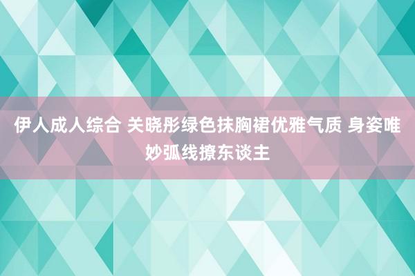 伊人成人综合 关晓彤绿色抹胸裙优雅气质 身姿唯妙弧线撩东谈主