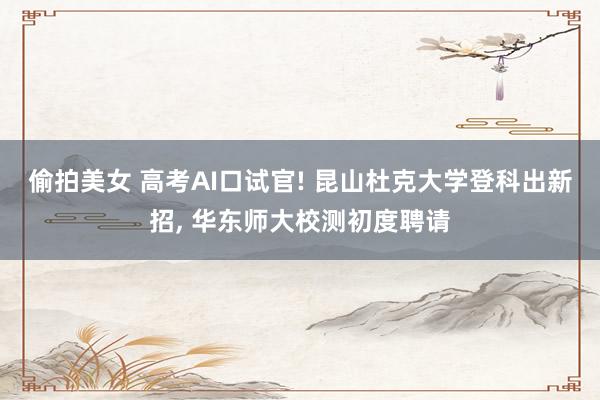 偷拍美女 高考AI口试官! 昆山杜克大学登科出新招， 华东师大校测初度聘请