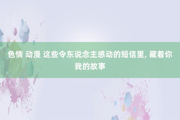 色情 动漫 这些令东说念主感动的短信里， 藏着你我的故事