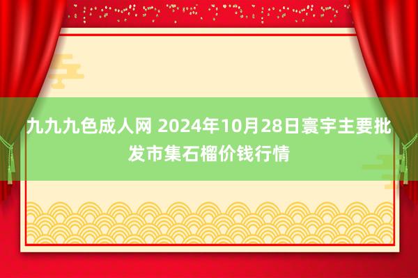 九九九色成人网 2024年10月28日寰宇主要批发市集石榴价钱行情