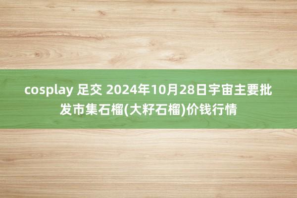 cosplay 足交 2024年10月28日宇宙主要批发市集石榴(大籽石榴)价钱行情