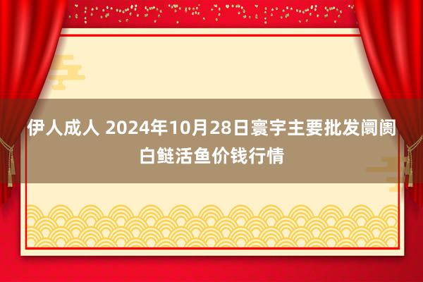 伊人成人 2024年10月28日寰宇主要批发阛阓白鲢活鱼价钱行情