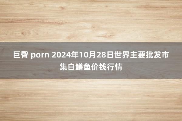 巨臀 porn 2024年10月28日世界主要批发市集白鳝鱼价钱行情