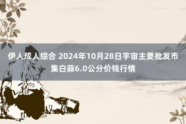 伊人成人综合 2024年10月28日宇宙主要批发市集白蒜6.0公分价钱行情