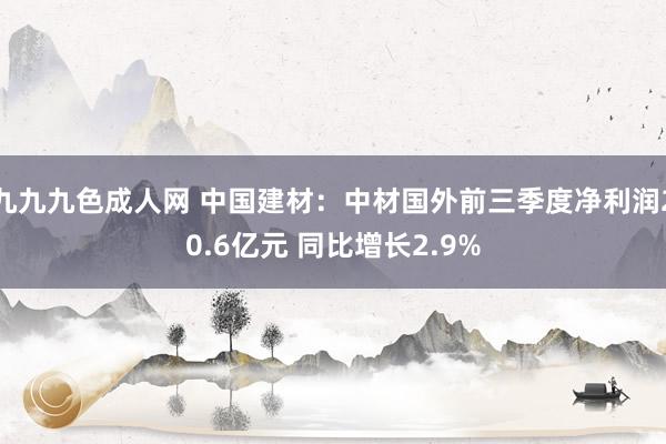 九九九色成人网 中国建材：中材国外前三季度净利润20.6亿元 同比增长2.9%