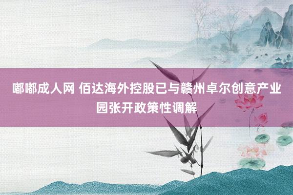 嘟嘟成人网 佰达海外控股已与赣州卓尔创意产业园张开政策性调解