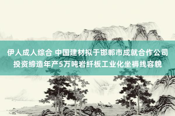 伊人成人综合 中国建材拟于邯郸市成就合作公司投资缔造年产5万吨岩纤板工业化坐褥线容貌