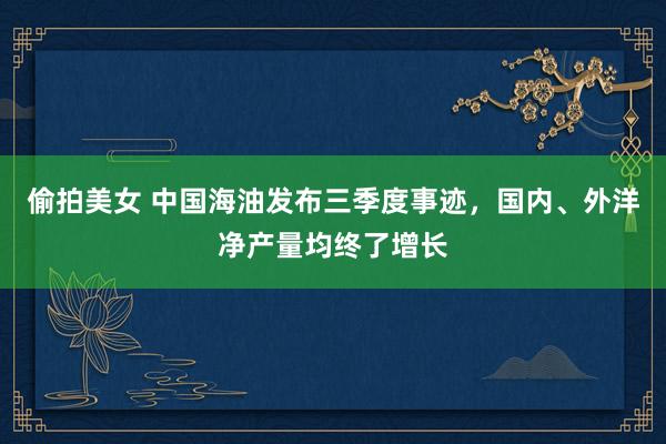 偷拍美女 中国海油发布三季度事迹，国内、外洋净产量均终了增长