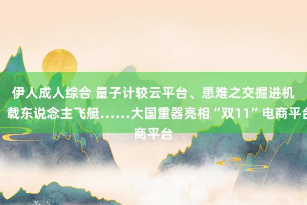 伊人成人综合 量子计较云平台、患难之交掘进机、载东说念主飞艇……大国重器亮相“双11”电商平台