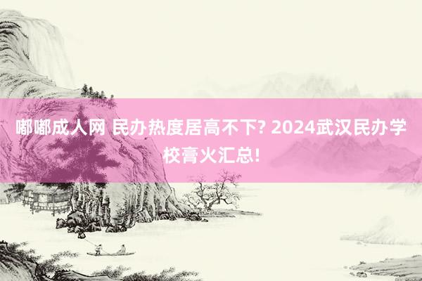 嘟嘟成人网 民办热度居高不下? 2024武汉民办学校膏火汇总!