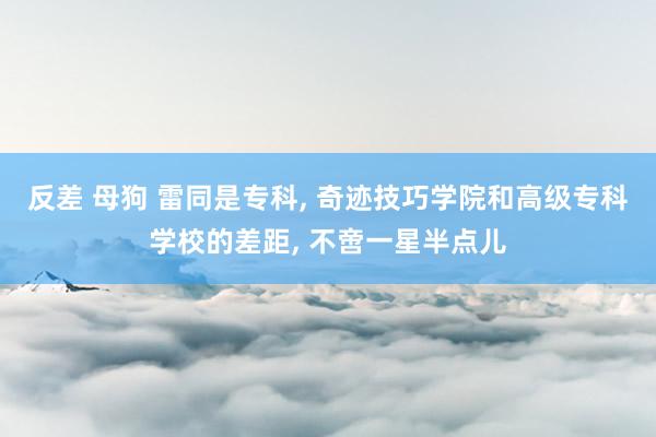 反差 母狗 雷同是专科， 奇迹技巧学院和高级专科学校的差距， 不啻一星半点儿