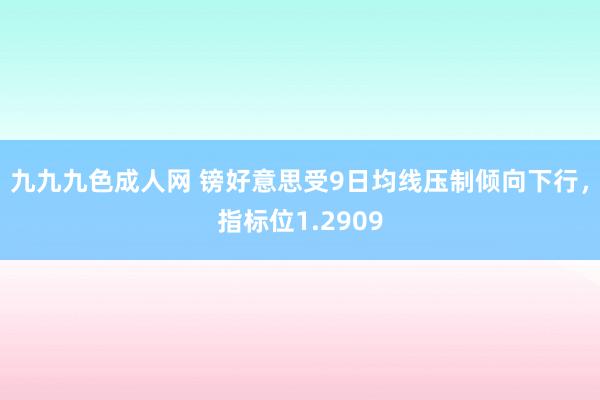 九九九色成人网 镑好意思受9日均线压制倾向下行，指标位1.2909