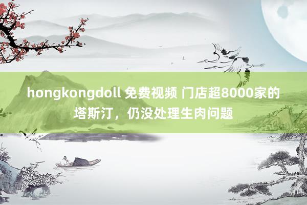 hongkongdoll 免费视频 门店超8000家的塔斯汀，仍没处理生肉问题