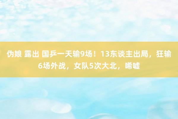 伪娘 露出 国乒一天输9场！13东谈主出局，狂输6场外战，女队5次大北，唏嘘