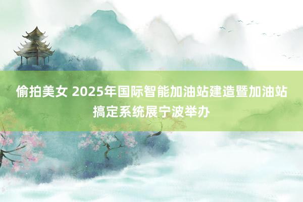 偷拍美女 2025年国际智能加油站建造暨加油站搞定系统展宁波举办