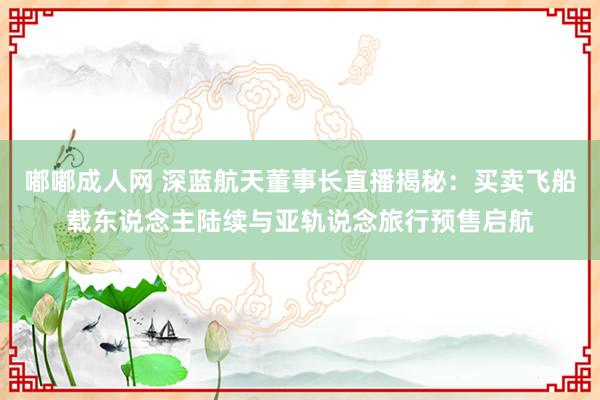 嘟嘟成人网 深蓝航天董事长直播揭秘：买卖飞船载东说念主陆续与亚轨说念旅行预售启航