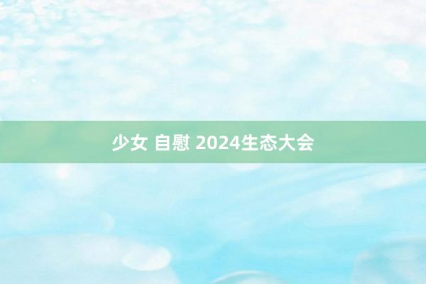 少女 自慰 2024生态大会