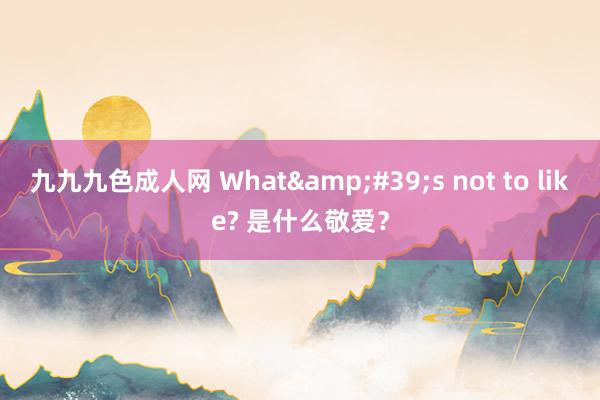 九九九色成人网 What&#39;s not to like? 是什么敬爱？