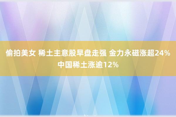 偷拍美女 稀土主意股早盘走强 金力永磁涨超24%中国稀土涨逾12%