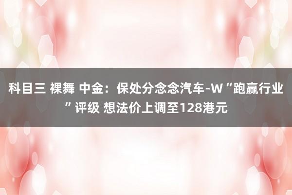 科目三 裸舞 中金：保处分念念汽车-W“跑赢行业”评级 想法价上调至128港元