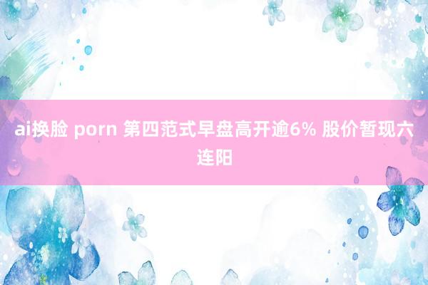 ai换脸 porn 第四范式早盘高开逾6% 股价暂现六连阳