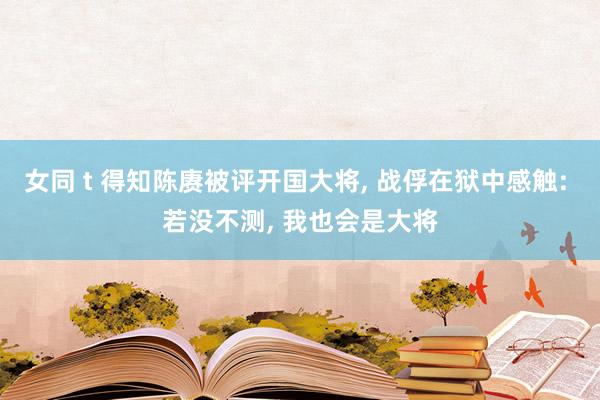 女同 t 得知陈赓被评开国大将， 战俘在狱中感触: 若没不测， 我也会是大将