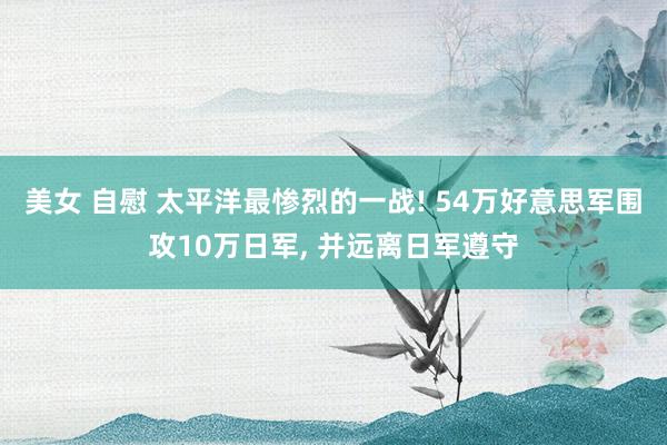 美女 自慰 太平洋最惨烈的一战! 54万好意思军围攻10万日军， 并远离日军遵守