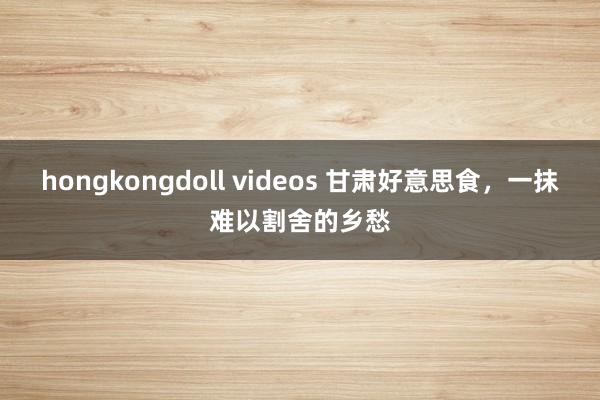 hongkongdoll videos 甘肃好意思食，一抹难以割舍的乡愁