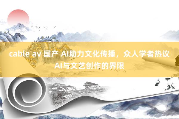 cable av 国产 AI助力文化传播，众人学者热议AI与文艺创作的界限